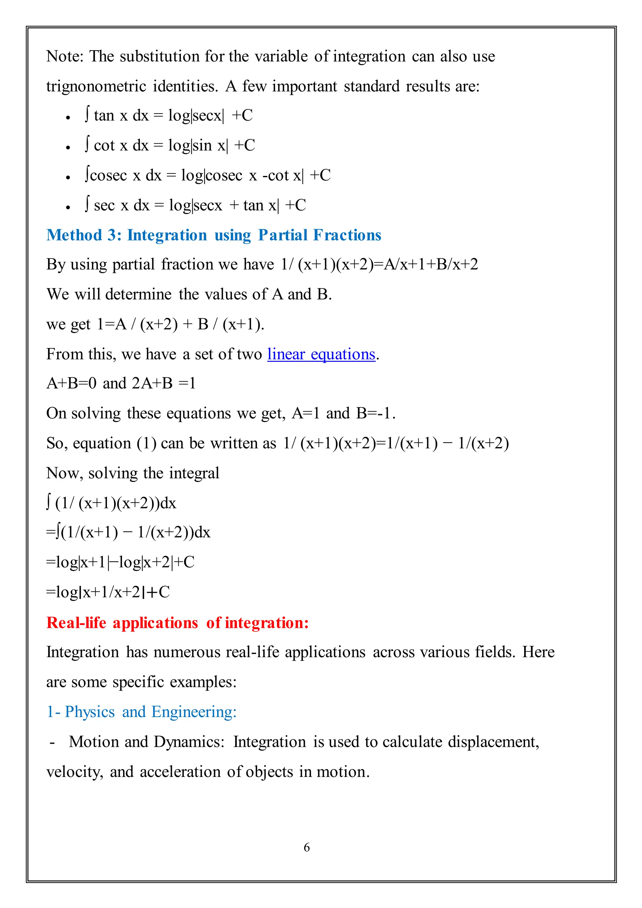 6
Note: The substitution for the variable of integration can also use
trignonometric identities. A few important standard results are:
 ∫ tan x dx = log|secx| +C
 ∫ cot x dx = log|sin x| +C
 ∫cosec x dx = log|cosec x -cot x| +C
 ∫ sec x dx = log|secx + tan x| +C
Method 3: Integration using Partial Fractions
By using partial fraction we have 1/ (x+1)(x+2)=A/x+1+B/x+2
We will determine the values of A and B.
we get 1=A / (x+2) + B / (x+1).
From this, we have a set of two linear equations.
A+B=0 and 2A+B =1
On solving these equations we get, A=1 and B=-1.
So, equation (1) can be written as 1/ (x+1)(x+2)=1/(x+1) − 1/(x+2)
Now, solving the integral
∫ (1/ (x+1)(x+2))dx
=∫(1/(x+1) − 1/(x+2))dx
=log|x+1|−log|x+2|+C
=log∣x+1/x+2∣+C
Real-life applications of integration:
Integration has numerous real-life applications across various fields. Here
are some specific examples:
1- Physics and Engineering:
- Motion and Dynamics: Integration is used to calculate displacement,
velocity, and acceleration of objects in motion.
 