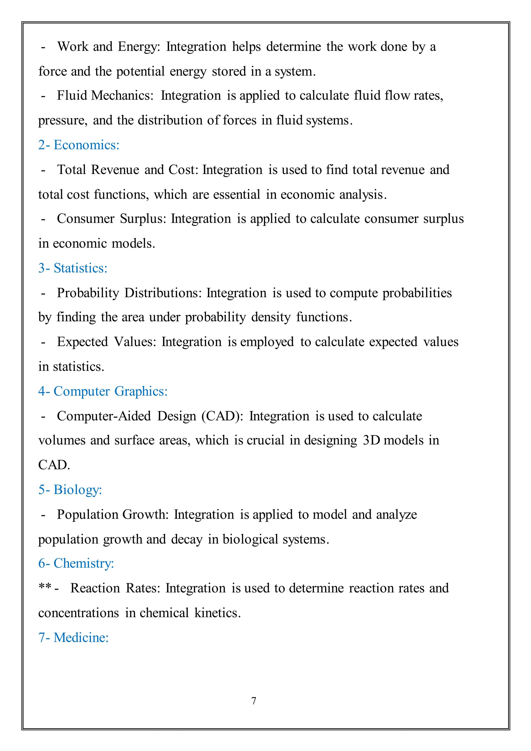 7
- Work and Energy: Integration helps determine the work done by a
force and the potential energy stored in a system.
- Fluid Mechanics: Integration is applied to calculate fluid flow rates,
pressure, and the distribution of forces in fluid systems.
2- Economics:
- Total Revenue and Cost: Integration is used to find total revenue and
total cost functions, which are essential in economic analysis.
- Consumer Surplus: Integration is applied to calculate consumer surplus
in economic models.
3- Statistics:
- Probability Distributions: Integration is used to compute probabilities
by finding the area under probability density functions.
- Expected Values: Integration is employed to calculate expected values
in statistics.
4- Computer Graphics:
- Computer-Aided Design (CAD): Integration is used to calculate
volumes and surface areas, which is crucial in designing 3D models in
CAD.
5- Biology:
- Population Growth: Integration is applied to model and analyze
population growth and decay in biological systems.
6- Chemistry:
-
** Reaction Rates: Integration is used to determine reaction rates and
concentrations in chemical kinetics.
7- Medicine:
 