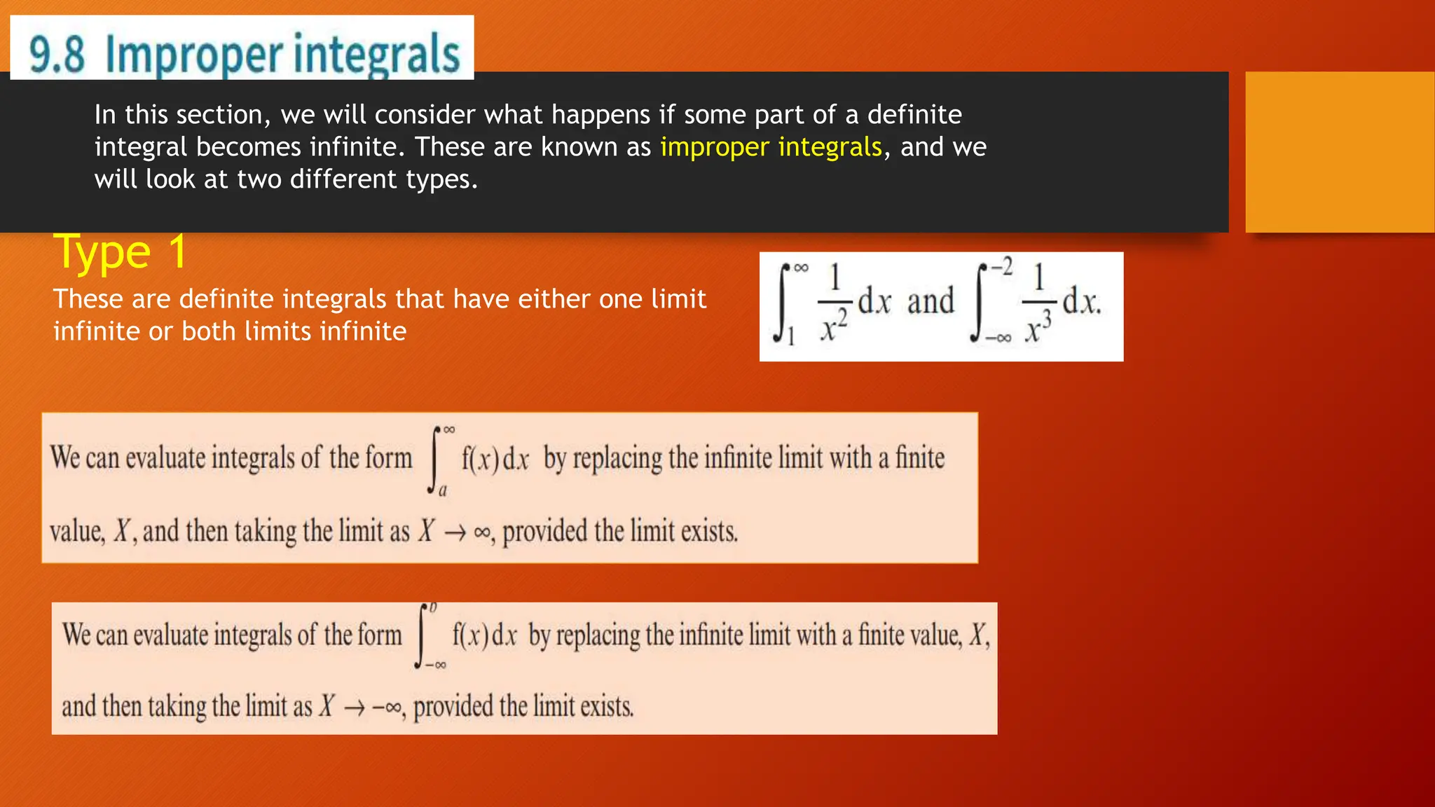 In this section, we will consider what happens if some part of a definite
integral becomes infinite. These are known as improper integrals, and we
will look at two different types.
These are definite integrals that have either one limit
infinite or both limits infinite
Type 1
 
