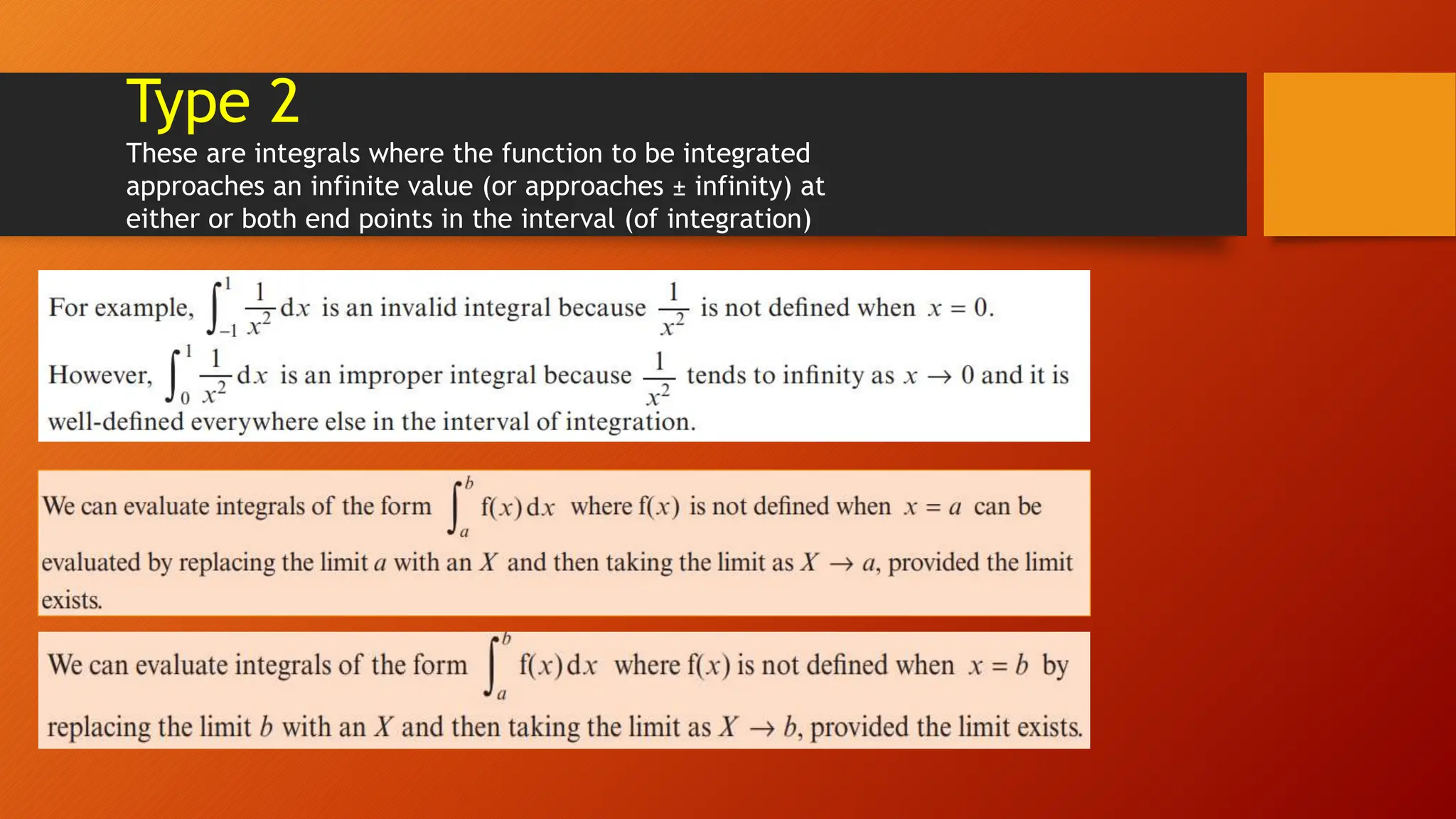 Type 2
These are integrals where the function to be integrated
approaches an infinite value (or approaches ± infinity) at
either or both end points in the interval (of integration)
 
