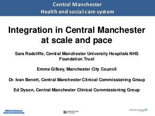 1
Central Manchester
Health and social care system
Integration in Central Manchester
at scale and pace
Sara Radcliffe, Central Manchester University Hospitals NHS
Foundation Trust
Emma Gilbey, Manchester City Council
Dr. Ivan Benett, Central Manchester Clinical Commissioning Group
Ed Dyson, Central Manchester Clinical Commissioning Group
 
