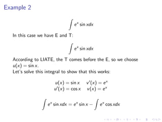 Example 2
ex
sin xdx
In this case we have E and T:
ex
sin xdx
According to LIATE, the T comes before the E, so we choose
u(x) = sin x.
Let’s solve this integral to show that this works:
u(x) = sin x v (x) = ex
u (x) = cos x v(x) = ex
ex
sin xdx = ex
sin x − ex
cos xdx
 