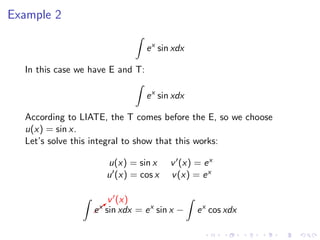 Example 2
ex
sin xdx
In this case we have E and T:
ex
sin xdx
According to LIATE, the T comes before the E, so we choose
u(x) = sin x.
Let’s solve this integral to show that this works:
u(x) = sin x v (x) = ex
u (x) = cos x v(x) = ex
b
v (x)
ex
sin xdx = ex
sin x − ex
cos xdx
 