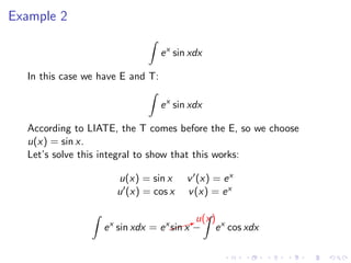 Example 2
ex
sin xdx
In this case we have E and T:
ex
sin xdx
According to LIATE, the T comes before the E, so we choose
u(x) = sin x.
Let’s solve this integral to show that this works:
u(x) = sin x v (x) = ex
u (x) = cos x v(x) = ex
ex
sin xdx = ex$$$Xu(x)
sin x − ex
cos xdx
 