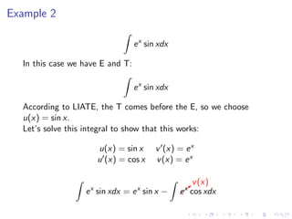 Example 2
ex
sin xdx
In this case we have E and T:
ex
sin xdx
According to LIATE, the T comes before the E, so we choose
u(x) = sin x.
Let’s solve this integral to show that this works:
u(x) = sin x v (x) = ex
u (x) = cos x v(x) = ex
ex
sin xdx = ex
sin x − b
v(x)
ex
cos xdx
 