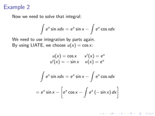 Example 2
Now we need to solve that integral:
ex
sin xdx = ex
sin x − ex
cos xdx
We need to use integration by parts again.
By using LIATE, we choose u(x) = cos x:
u(x) = cos x v (x) = ex
u (x) = − sin x v(x) = ex
ex
sin xdx = ex
sin x − ex
cos xdx
= ex
sin x − ex
cos x − ex
(− sin x) dx
 