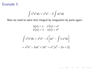 Example 3
x2
ex
dx = x2
ex
− 2 xex
dx
Now we need to solve that integral by integration by parts again:
u(x) = x v (x) = ex
u (x) = 1 v(x) = ex
x2
ex
dx = x2
ex
− 2 xex
− 1.ex
dx
= x2
ex
− 2xex
+ 2ex
= ex
x2
− 2x + 2
 