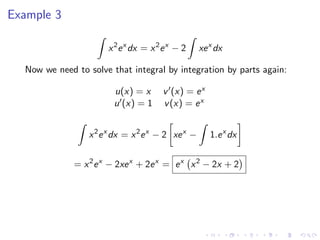 Example 3
x2
ex
dx = x2
ex
− 2 xex
dx
Now we need to solve that integral by integration by parts again:
u(x) = x v (x) = ex
u (x) = 1 v(x) = ex
x2
ex
dx = x2
ex
− 2 xex
− 1.ex
dx
= x2
ex
− 2xex
+ 2ex
= ex
x2
− 2x + 2
 