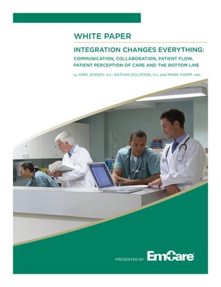 WHITE PAPER
Integration Changes Everything:
COMMUNICATION, COLLABORATION, PATIENT FLOW,
PATIENT PERCEPTION OF CARE AND THE BOTTOM LINE
by: Kirk Jensen, M.D., Nathan Goldfein, M.D. and Mark Hamm, MBA
Presented by
 