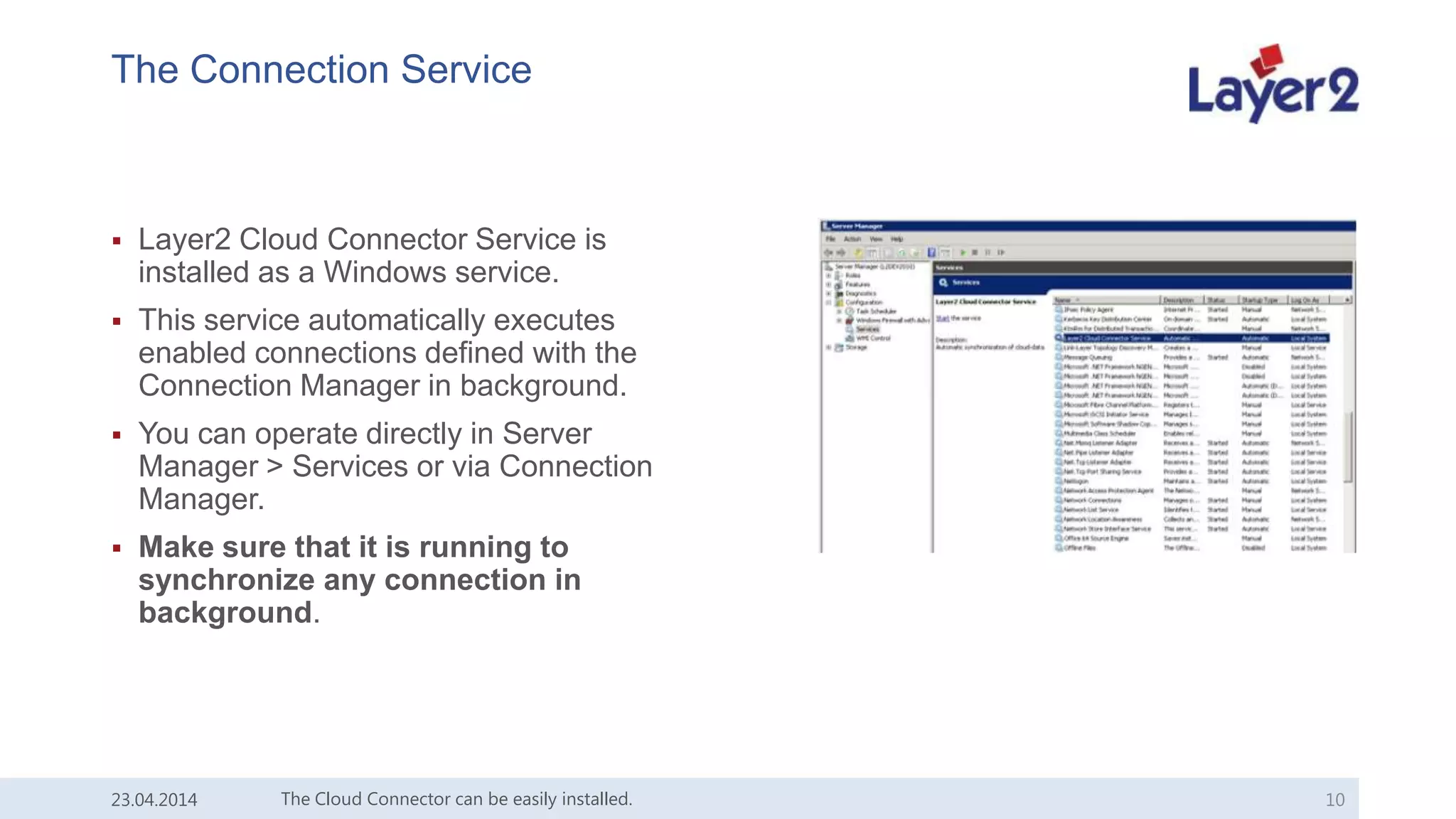 The Connection Service
 Layer2 Cloud Connector Service is
installed as a Windows service.
 This service automatically executes
enabled connections defined with the
Connection Manager in background.
 You can operate directly in Server
Manager > Services or via Connection
Manager.
 Make sure that it is running to
synchronize any connection in
background.
23.04.2014 The Cloud Connector can be easily installed. 10
 