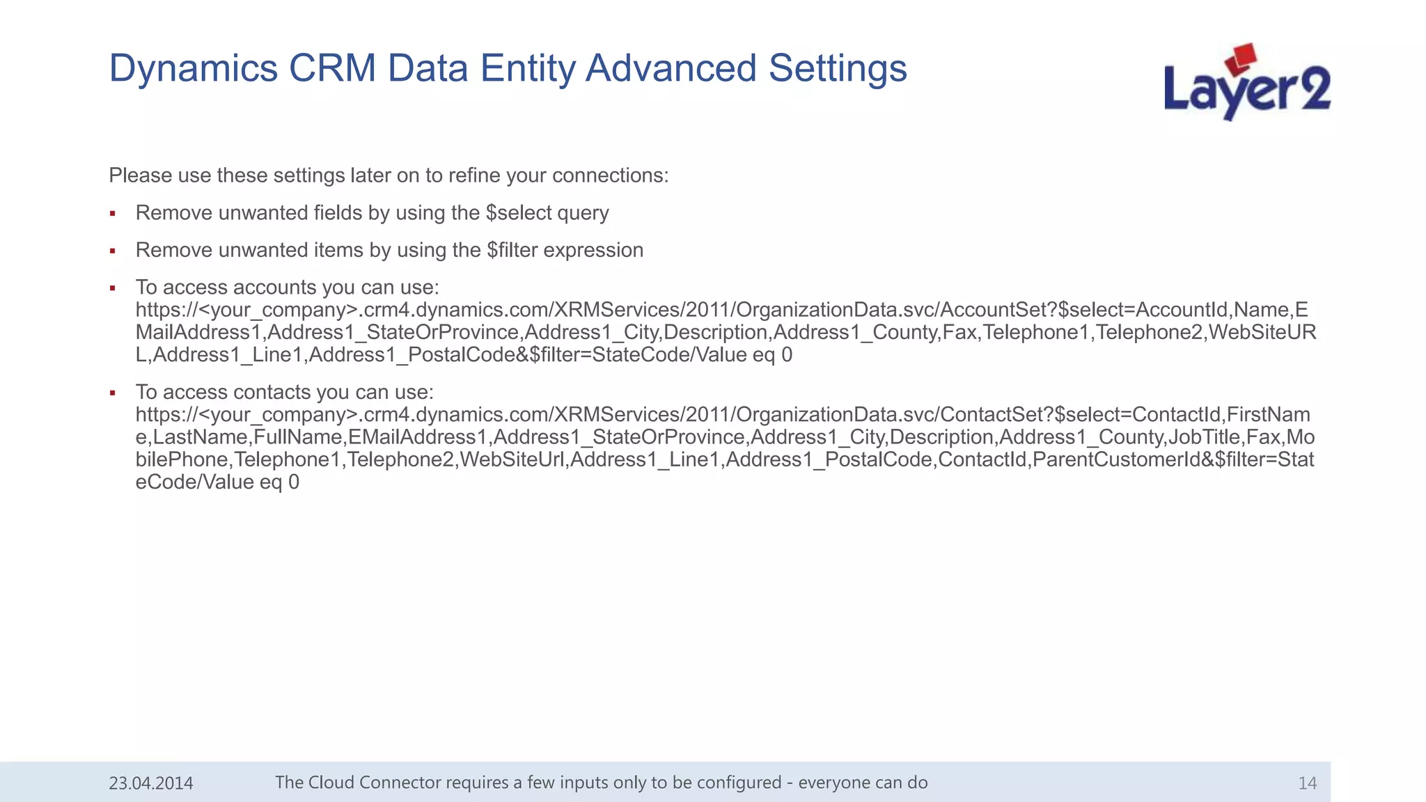Dynamics CRM Data Entity Advanced Settings
Please use these settings later on to refine your connections:
 Remove unwanted fields by using the $select query
 Remove unwanted items by using the $filter expression
 To access accounts you can use:
https://<your_company>.crm4.dynamics.com/XRMServices/2011/OrganizationData.svc/AccountSet?$select=AccountId,Name,E
MailAddress1,Address1_StateOrProvince,Address1_City,Description,Address1_County,Fax,Telephone1,Telephone2,WebSiteUR
L,Address1_Line1,Address1_PostalCode&$filter=StateCode/Value eq 0
 To access contacts you can use:
https://<your_company>.crm4.dynamics.com/XRMServices/2011/OrganizationData.svc/ContactSet?$select=ContactId,FirstNam
e,LastName,FullName,EMailAddress1,Address1_StateOrProvince,Address1_City,Description,Address1_County,JobTitle,Fax,Mo
bilePhone,Telephone1,Telephone2,WebSiteUrl,Address1_Line1,Address1_PostalCode,ContactId,ParentCustomerId&$filter=Stat
eCode/Value eq 0
The Cloud Connector requires a few inputs only to be configured - everyone can do 1423.04.2014
 