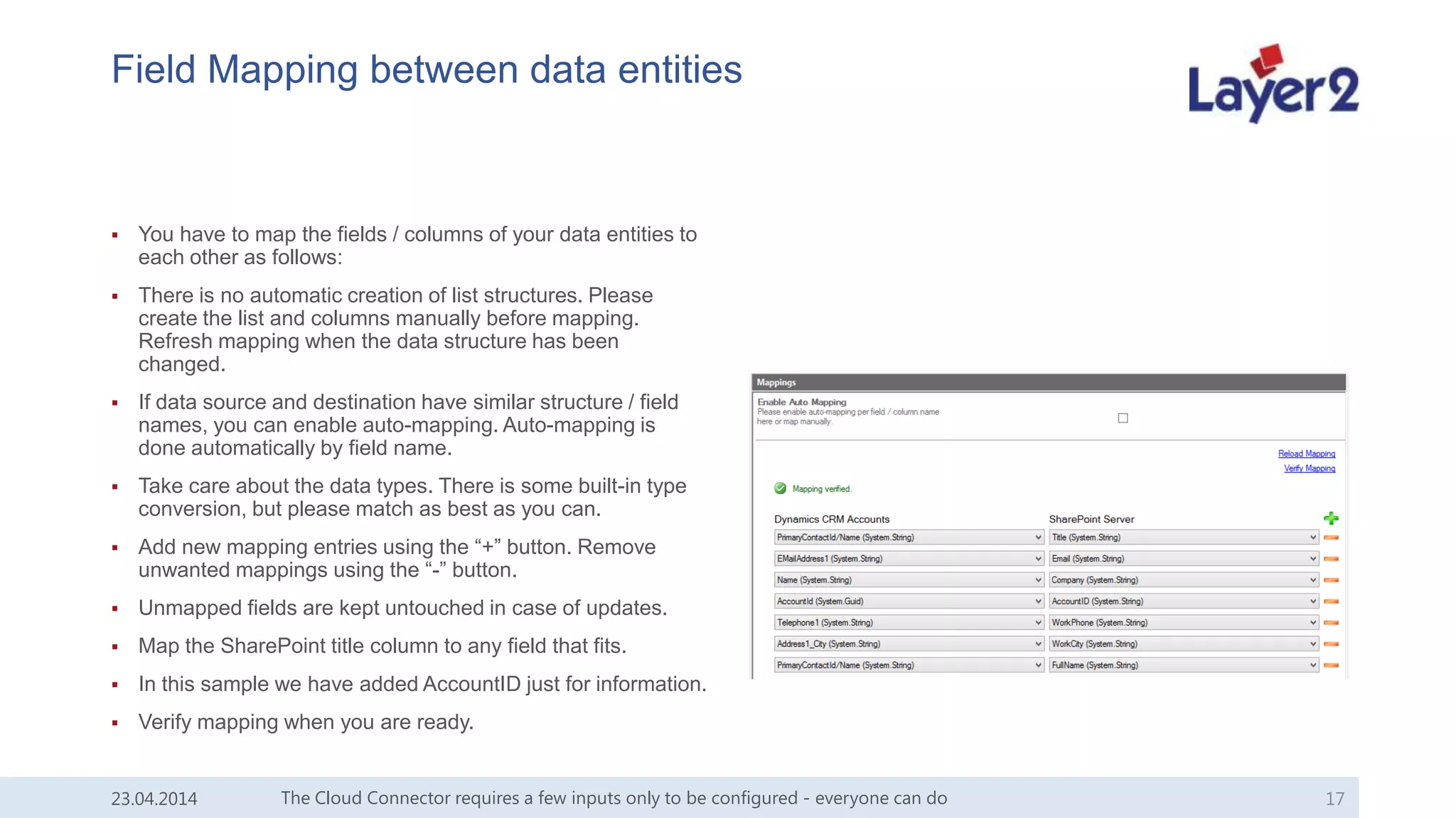 Field Mapping between data entities
 You have to map the fields / columns of your data entities to
each other as follows:
 There is no automatic creation of list structures. Please
create the list and columns manually before mapping.
Refresh mapping when the data structure has been
changed.
 If data source and destination have similar structure / field
names, you can enable auto-mapping. Auto-mapping is
done automatically by field name.
 Take care about the data types. There is some built-in type
conversion, but please match as best as you can.
 Add new mapping entries using the “+” button. Remove
unwanted mappings using the “-” button.
 Unmapped fields are kept untouched in case of updates.
 Map the SharePoint title column to any field that fits.
 In this sample we have added AccountID just for information.
 Verify mapping when you are ready.
The Cloud Connector requires a few inputs only to be configured - everyone can do 1723.04.2014
 