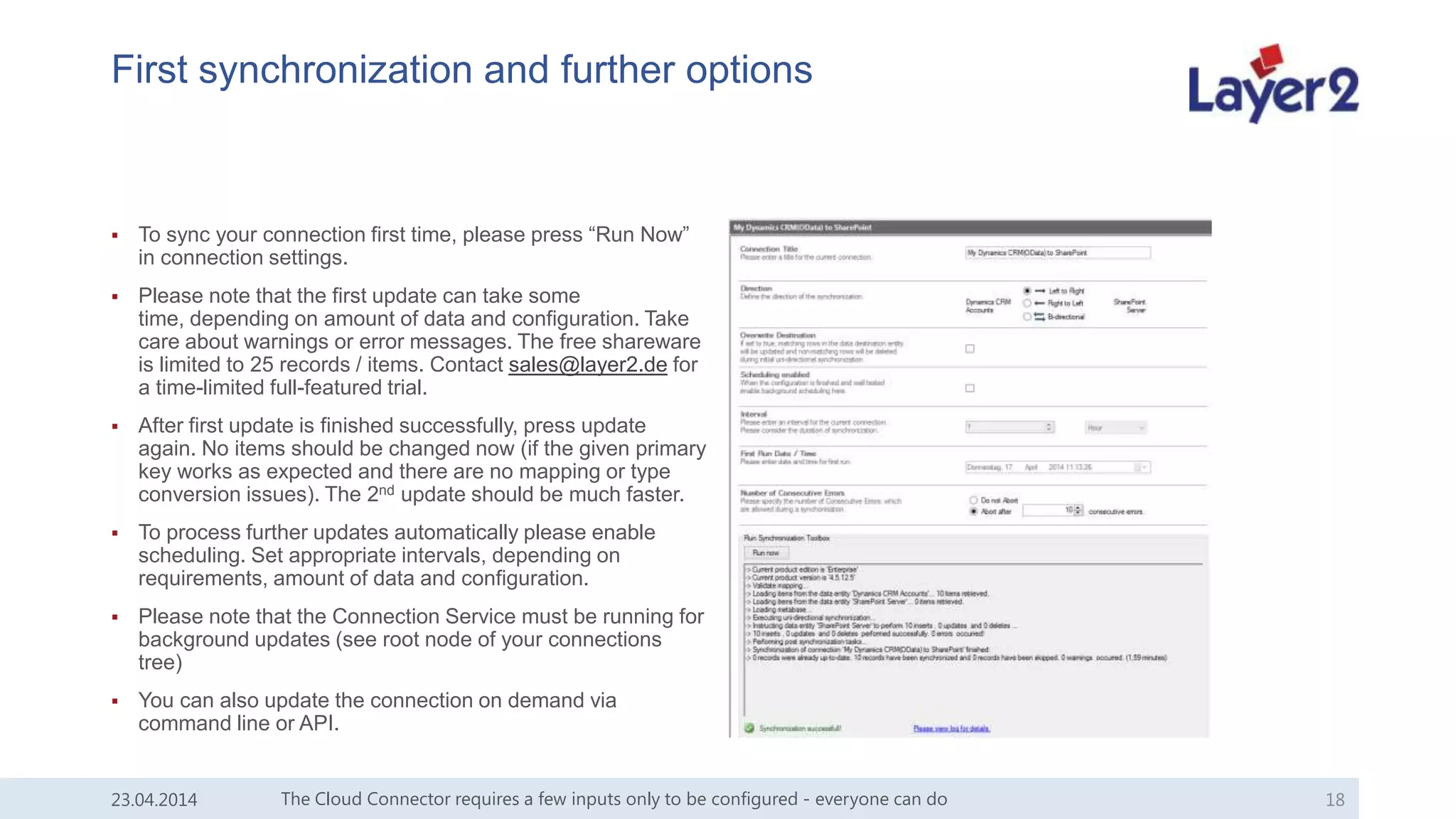 First synchronization and further options
 To sync your connection first time, please press “Run Now”
in connection settings.
 Please note that the first update can take some
time, depending on amount of data and configuration. Take
care about warnings or error messages. The free shareware
is limited to 25 records / items. Contact sales@layer2.de for
a time-limited full-featured trial.
 After first update is finished successfully, press update
again. No items should be changed now (if the given primary
key works as expected and there are no mapping or type
conversion issues). The 2nd update should be much faster.
 To process further updates automatically please enable
scheduling. Set appropriate intervals, depending on
requirements, amount of data and configuration.
 Please note that the Connection Service must be running for
background updates (see root node of your connections
tree)
 You can also update the connection on demand via
command line or API.
The Cloud Connector requires a few inputs only to be configured - everyone can do 1823.04.2014
 
