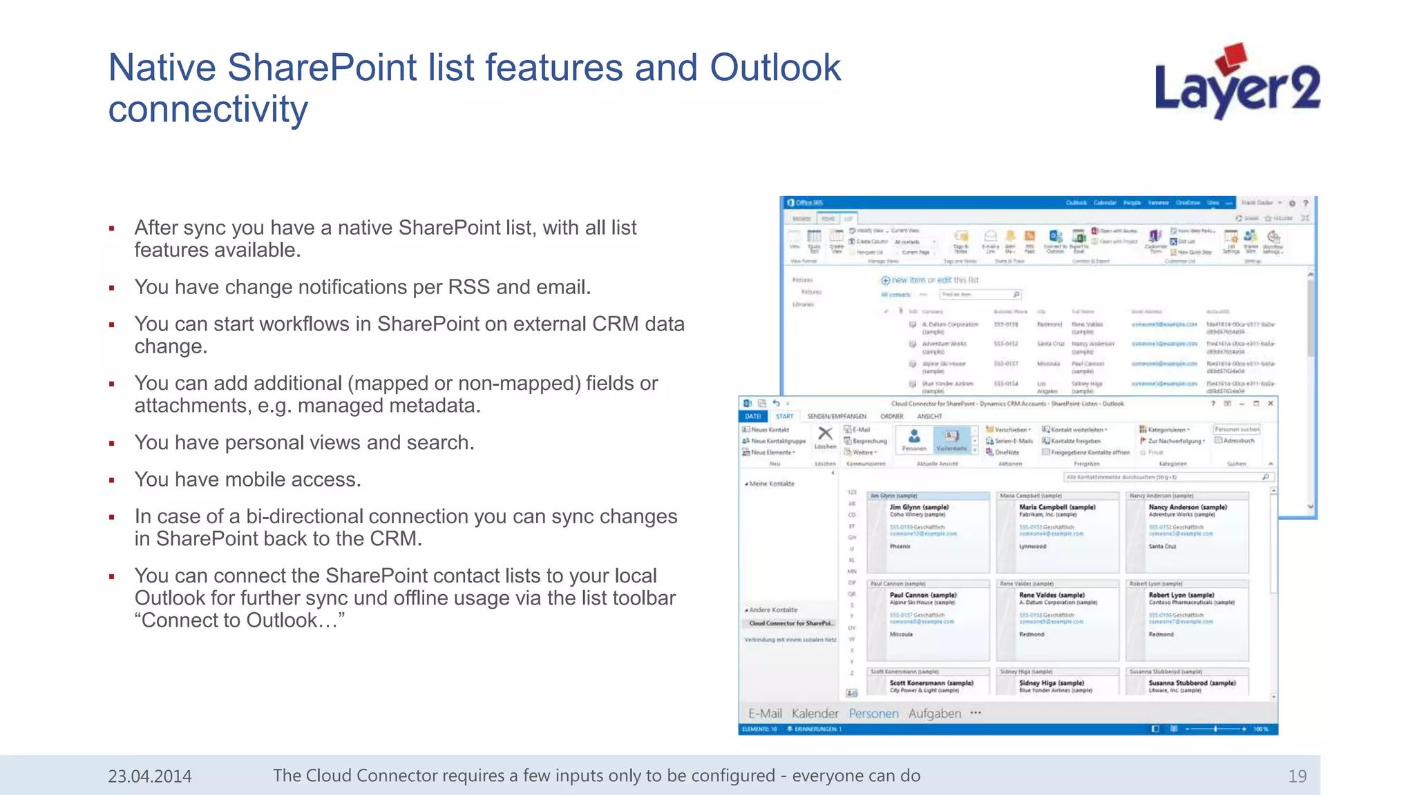 Native SharePoint list features and Outlook
connectivity
 After sync you have a native SharePoint list, with all list
features available.
 You have change notifications per RSS and email.
 You can start workflows in SharePoint on external CRM data
change.
 You can add additional (mapped or non-mapped) fields or
attachments, e.g. managed metadata.
 You have personal views and search.
 You have mobile access.
 In case of a bi-directional connection you can sync changes
in SharePoint back to the CRM.
 You can connect the SharePoint contact lists to your local
Outlook for further sync und offline usage via the list toolbar
“Connect to Outlook…”
The Cloud Connector requires a few inputs only to be configured - everyone can do 1923.04.2014
 