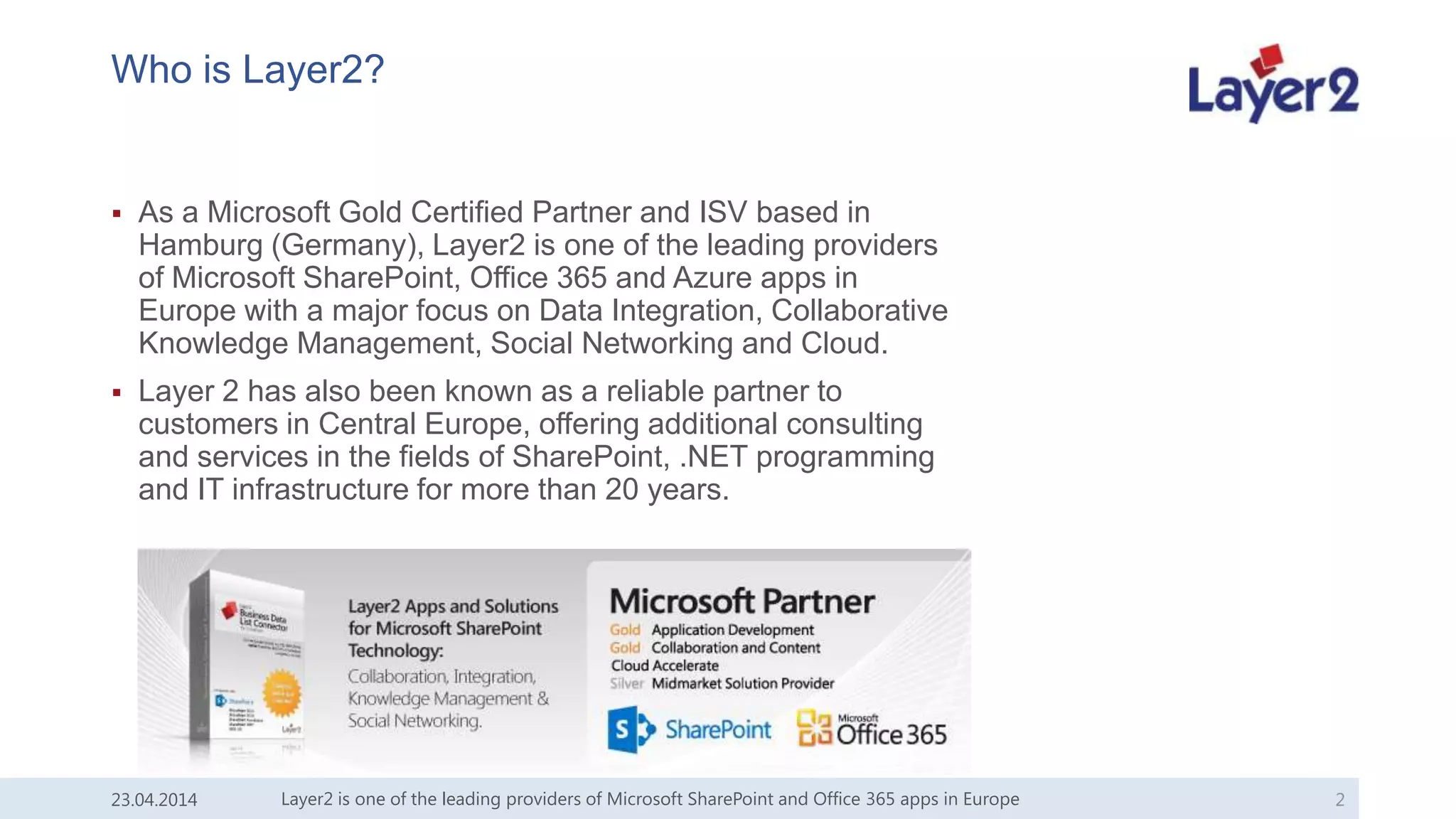 Who is Layer2?
 As a Microsoft Gold Certified Partner and ISV based in
Hamburg (Germany), Layer2 is one of the leading providers
of Microsoft SharePoint, Office 365 and Azure apps in
Europe with a major focus on Data Integration, Collaborative
Knowledge Management, Social Networking and Cloud.
 Layer 2 has also been known as a reliable partner to
customers in Central Europe, offering additional consulting
and services in the fields of SharePoint, .NET programming
and IT infrastructure for more than 20 years.
23.04.2014 Layer2 is one of the leading providers of Microsoft SharePoint and Office 365 apps in Europe 2
 
