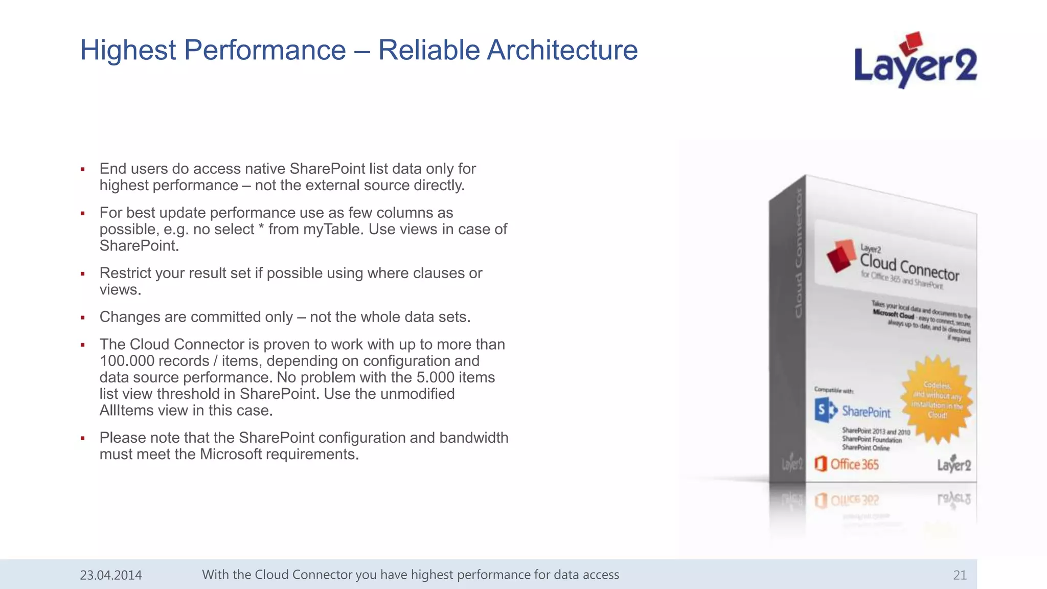 Highest Performance – Reliable Architecture
 End users do access native SharePoint list data only for
highest performance – not the external source directly.
 For best update performance use as few columns as
possible, e.g. no select * from myTable. Use views in case of
SharePoint.
 Restrict your result set if possible using where clauses or
views.
 Changes are committed only – not the whole data sets.
 The Cloud Connector is proven to work with up to more than
100.000 records / items, depending on configuration and
data source performance. No problem with the 5.000 items
list view threshold in SharePoint. Use the unmodified
AllItems view in this case.
 Please note that the SharePoint configuration and bandwidth
must meet the Microsoft requirements.
With the Cloud Connector you have highest performance for data access 2123.04.2014
 