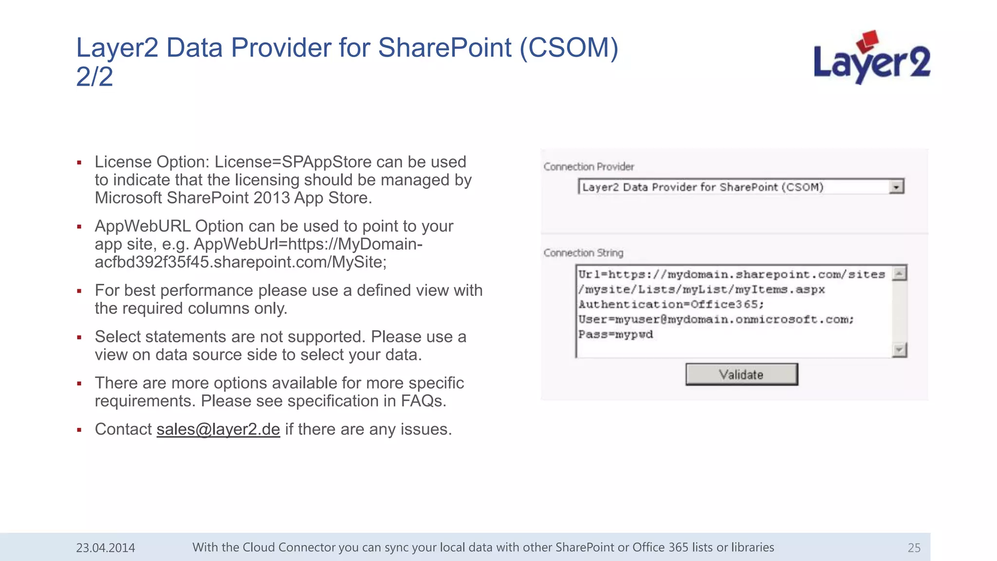 Layer2 Data Provider for SharePoint (CSOM)
2/2
 License Option: License=SPAppStore can be used
to indicate that the licensing should be managed by
Microsoft SharePoint 2013 App Store.
 AppWebURL Option can be used to point to your
app site, e.g. AppWebUrl=https://MyDomain-
acfbd392f35f45.sharepoint.com/MySite;
 For best performance please use a defined view with
the required columns only.
 Select statements are not supported. Please use a
view on data source side to select your data.
 There are more options available for more specific
requirements. Please see specification in FAQs.
 Contact sales@layer2.de if there are any issues.
With the Cloud Connector you can sync your local data with other SharePoint or Office 365 lists or libraries 2523.04.2014
 