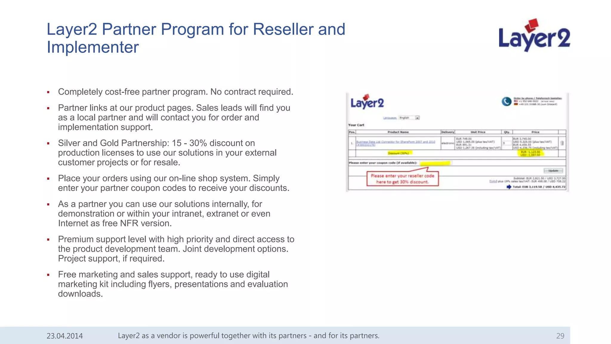 Layer2 Partner Program for Reseller and
Implementer
 Completely cost-free partner program. No contract required.
 Partner links at our product pages. Sales leads will find you
as a local partner and will contact you for order and
implementation support.
 Silver and Gold Partnership: 15 - 30% discount on
production licenses to use our solutions in your external
customer projects or for resale.
 Place your orders using our on-line shop system. Simply
enter your partner coupon codes to receive your discounts.
 As a partner you can use our solutions internally, for
demonstration or within your intranet, extranet or even
Internet as free NFR version.
 Premium support level with high priority and direct access to
the product development team. Joint development options.
Project support, if required.
 Free marketing and sales support, ready to use digital
marketing kit including flyers, presentations and evaluation
downloads.
Layer2 as a vendor is powerful together with its partners - and for its partners. 2923.04.2014
 