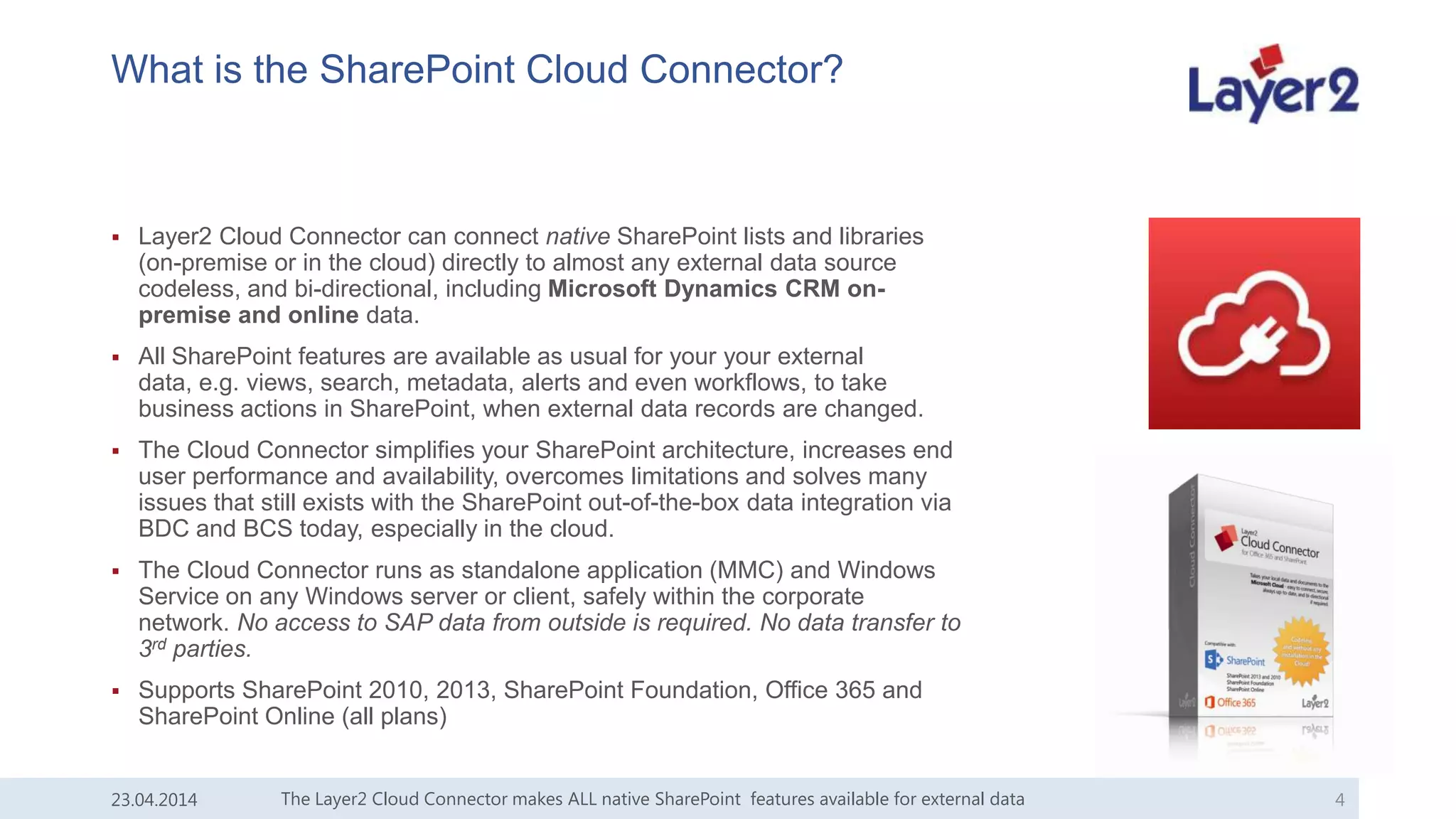 What is the SharePoint Cloud Connector?
 Layer2 Cloud Connector can connect native SharePoint lists and libraries
(on-premise or in the cloud) directly to almost any external data source
codeless, and bi-directional, including Microsoft Dynamics CRM on-
premise and online data.
 All SharePoint features are available as usual for your your external
data, e.g. views, search, metadata, alerts and even workflows, to take
business actions in SharePoint, when external data records are changed.
 The Cloud Connector simplifies your SharePoint architecture, increases end
user performance and availability, overcomes limitations and solves many
issues that still exists with the SharePoint out-of-the-box data integration via
BDC and BCS today, especially in the cloud.
 The Cloud Connector runs as standalone application (MMC) and Windows
Service on any Windows server or client, safely within the corporate
network. No access to SAP data from outside is required. No data transfer to
3rd parties.
 Supports SharePoint 2010, 2013, SharePoint Foundation, Office 365 and
SharePoint Online (all plans)
23.04.2014 The Layer2 Cloud Connector makes ALL native SharePoint features available for external data 4
 