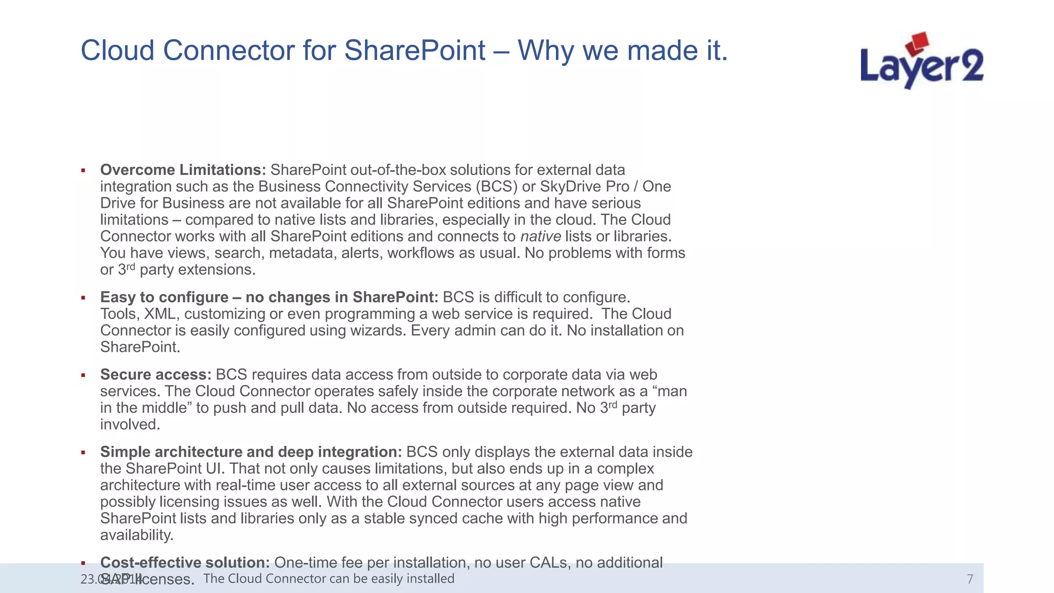 Cloud Connector for SharePoint – Why we made it.
 Overcome Limitations: SharePoint out-of-the-box solutions for external data
integration such as the Business Connectivity Services (BCS) or SkyDrive Pro / One
Drive for Business are not available for all SharePoint editions and have serious
limitations – compared to native lists and libraries, especially in the cloud. The Cloud
Connector works with all SharePoint editions and connects to native lists or libraries.
You have views, search, metadata, alerts, workflows as usual. No problems with forms
or 3rd party extensions.
 Easy to configure – no changes in SharePoint: BCS is difficult to configure.
Tools, XML, customizing or even programming a web service is required. The Cloud
Connector is easily configured using wizards. Every admin can do it. No installation on
SharePoint.
 Secure access: BCS requires data access from outside to corporate data via web
services. The Cloud Connector operates safely inside the corporate network as a “man
in the middle” to push and pull data. No access from outside required. No 3rd party
involved.
 Simple architecture and deep integration: BCS only displays the external data inside
the SharePoint UI. That not only causes limitations, but also ends up in a complex
architecture with real-time user access to all external sources at any page view and
possibly licensing issues as well. With the Cloud Connector users access native
SharePoint lists and libraries only as a stable synced cache with high performance and
availability.
 Cost-effective solution: One-time fee per installation, no user CALs, no additional
SAP licenses.23.04.2014 The Cloud Connector can be easily installed 7
 