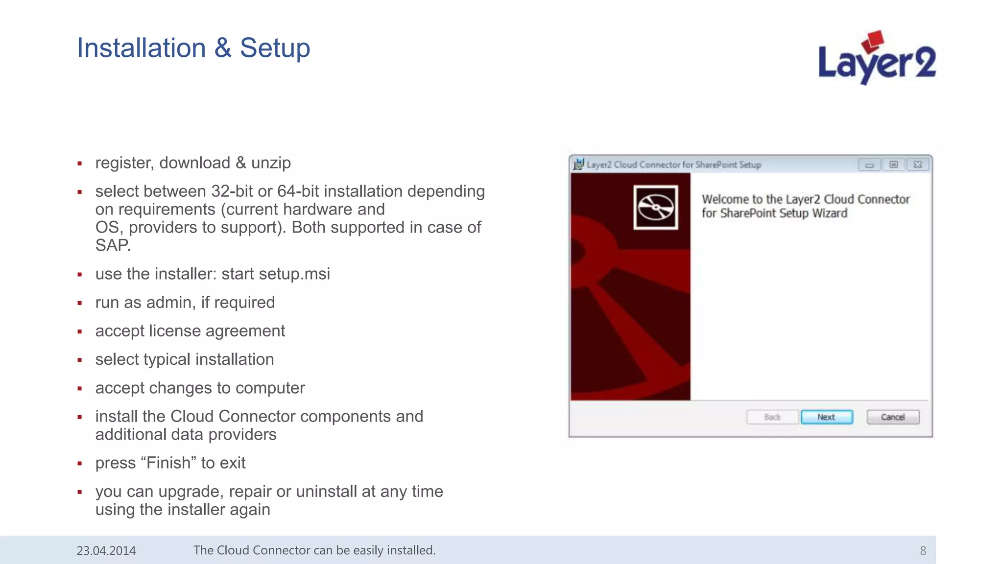 Installation & Setup
 register, download & unzip
 select between 32-bit or 64-bit installation depending
on requirements (current hardware and
OS, providers to support). Both supported in case of
SAP.
 use the installer: start setup.msi
 run as admin, if required
 accept license agreement
 select typical installation
 accept changes to computer
 install the Cloud Connector components and
additional data providers
 press “Finish” to exit
 you can upgrade, repair or uninstall at any time
using the installer again
23.04.2014 The Cloud Connector can be easily installed. 8
 