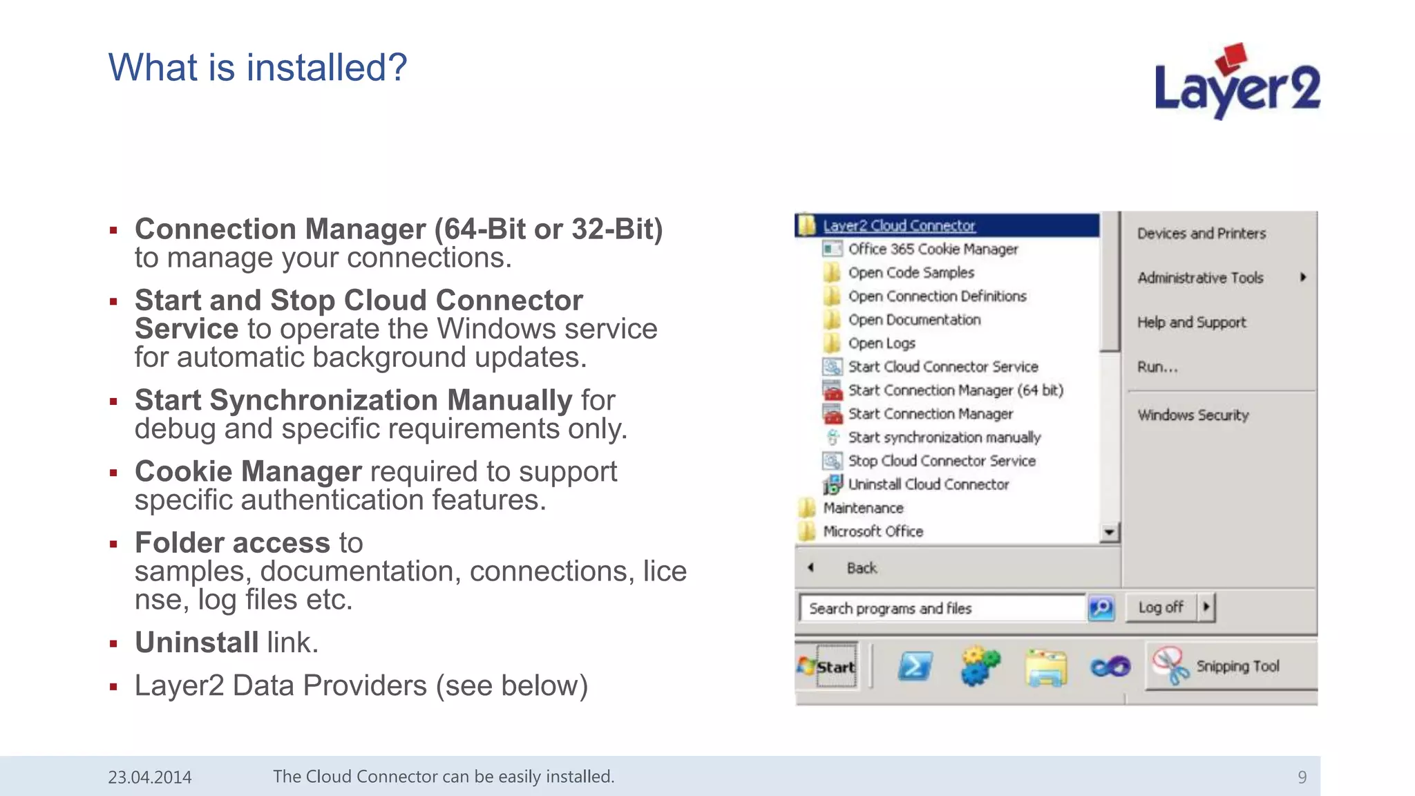 What is installed?
 Connection Manager (64-Bit or 32-Bit)
to manage your connections.
 Start and Stop Cloud Connector
Service to operate the Windows service
for automatic background updates.
 Start Synchronization Manually for
debug and specific requirements only.
 Cookie Manager required to support
specific authentication features.
 Folder access to
samples, documentation, connections, lice
nse, log files etc.
 Uninstall link.
 Layer2 Data Providers (see below)
23.04.2014 The Cloud Connector can be easily installed. 9
 