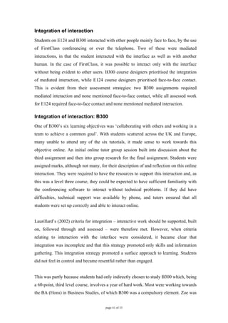 Integration of interaction
Students on E124 and B300 interacted with other people mainly face to face, by the use
of FirstClass conferencing or over the telephone. Two of these were mediated
interactions, in that the student interacted with the interface as well as with another
human. In the case of FirstClass, it was possible to interact only with the interface
without being evident to other users. B300 course designers prioritised the integration
of mediated interaction, while E124 course designers prioritised face-to-face contact.
This is evident from their assessment strategies: two B300 assignments required
mediated interaction and none mentioned face-to-face contact, while all assessed work
for E124 required face-to-face contact and none mentioned mediated interaction.

Integration of interaction: B300
One of B300’s six learning objectives was ‘collaborating with others and working in a
team to achieve a common goal’. With students scattered across the UK and Europe,
many unable to attend any of the six tutorials, it made sense to work towards this
objective online. An initial online tutor group session built into discussion about the
third assignment and then into group research for the final assignment. Students were
assigned marks, although not many, for their description of and reflection on this online
interaction. They were required to have the resources to support this interaction and, as
this was a level three course, they could be expected to have sufficient familiarity with
the conferencing software to interact without technical problems. If they did have
difficulties, technical support was available by phone, and tutors ensured that all
students were set up correctly and able to interact online.


Laurillard’s (2002) criteria for integration – interactive work should be supported, built
on, followed through and assessed – were therefore met. However, when criteria
relating to interaction with the interface were considered, it became clear that
integration was incomplete and that this strategy promoted only skills and information
gathering. This integration strategy promoted a surface approach to learning. Students
did not feel in control and became resentful rather than engaged.


This was partly because students had only indirectly chosen to study B300 which, being
a 60-point, third level course, involves a year of hard work. Most were working towards
the BA (Hons) in Business Studies, of which B300 was a compulsory element. Zoe was


                                        page 41 of 53
 