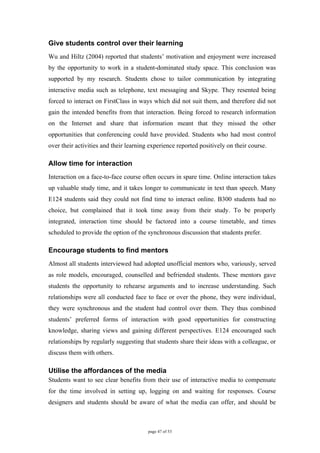 Give students control over their learning
Wu and Hiltz (2004) reported that students’ motivation and enjoyment were increased
by the opportunity to work in a student-dominated study space. This conclusion was
supported by my research. Students chose to tailor communication by integrating
interactive media such as telephone, text messaging and Skype. They resented being
forced to interact on FirstClass in ways which did not suit them, and therefore did not
gain the intended benefits from that interaction. Being forced to research information
on the Internet and share that information meant that they missed the other
opportunities that conferencing could have provided. Students who had most control
over their activities and their learning experience reported positively on their course.

Allow time for interaction
Interaction on a face-to-face course often occurs in spare time. Online interaction takes
up valuable study time, and it takes longer to communicate in text than speech. Many
E124 students said they could not find time to interact online. B300 students had no
choice, but complained that it took time away from their study. To be properly
integrated, interaction time should be factored into a course timetable, and times
scheduled to provide the option of the synchronous discussion that students prefer.

Encourage students to find mentors
Almost all students interviewed had adopted unofficial mentors who, variously, served
as role models, encouraged, counselled and befriended students. These mentors gave
students the opportunity to rehearse arguments and to increase understanding. Such
relationships were all conducted face to face or over the phone, they were individual,
they were synchronous and the student had control over them. They thus combined
students’ preferred forms of interaction with good opportunities for constructing
knowledge, sharing views and gaining different perspectives. E124 encouraged such
relationships by regularly suggesting that students share their ideas with a colleague, or
discuss them with others.

Utilise the affordances of the media
Students want to see clear benefits from their use of interactive media to compensate
for the time involved in setting up, logging on and waiting for responses. Course
designers and students should be aware of what the media can offer, and should be



                                        page 47 of 53
 