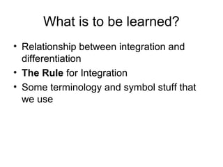 What is to be learned?
• Relationship between integration and
differentiation
• The Rule for Integration
• Some terminology and symbol stuff that
we use
 
