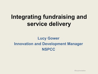 Integrating fundraising and
      service delivery

             Lucy Gower
 Innovation and Development Manager
                NSPCC




                              ©lucyinnovation
 