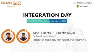 PRESENTS
TECHNOLOGY PARTNER
INTEGRATION DAY
MICROSOFT GTSC, Bengaluru September 10, 2016
Amit R Bhatia / Puneeth Nayak
Escalation Engineer, Microsoft
Integration made easy with Azure Service Bus/APIM
 