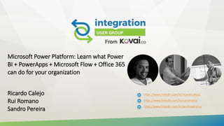 Microsoft Power Platform: Learn what Power
BI + PowerApps + Microsoft Flow + Office 365
can do for your organization
Ricardo Calejo
Rui Romano
Sandro Pereira
https://www.linkedin.com/in/ricardocalejo/
https://www.linkedin.com/in/ruiromano/
https://www.linkedin.com/in/sandropereira/
 