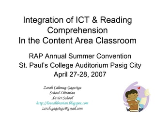Integration of ICT & Reading Comprehension In the Content Area Classroom RAP Annual Summer Convention St. Paul’s College Auditorium Pasig City April 27-28, 2007 Zarah Calimag-Gagatiga School Librarian Xavier School http://lovealibrarian.blogspot.com [email_address] 