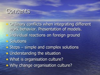 Contents Ordinary conflicts when integrating different work behavior. Presentation of models. Individual reactions on foreign ground Solutions Steps – simple and complex solutions Understanding the situation What is organisation culture? Why change organisation culture? 