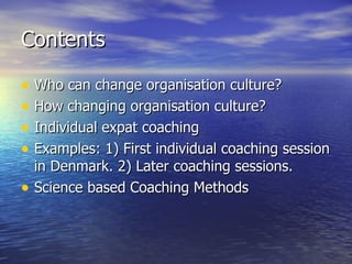 Contents Who can change organisation culture? How changing organisation culture? Individual expat coaching Examples: 1) First individual coaching session in Denmark. 2) Later coaching sessions. Science based Coaching Methods 