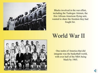 World War II Blacks involved in the war effort, including the Tuskegee Airmen, the first African-American flying unit, wanted to share the freedom they had fought for. One realm of America that did integrate was the basketball world, with over half of the NBA being black by 1965. 
