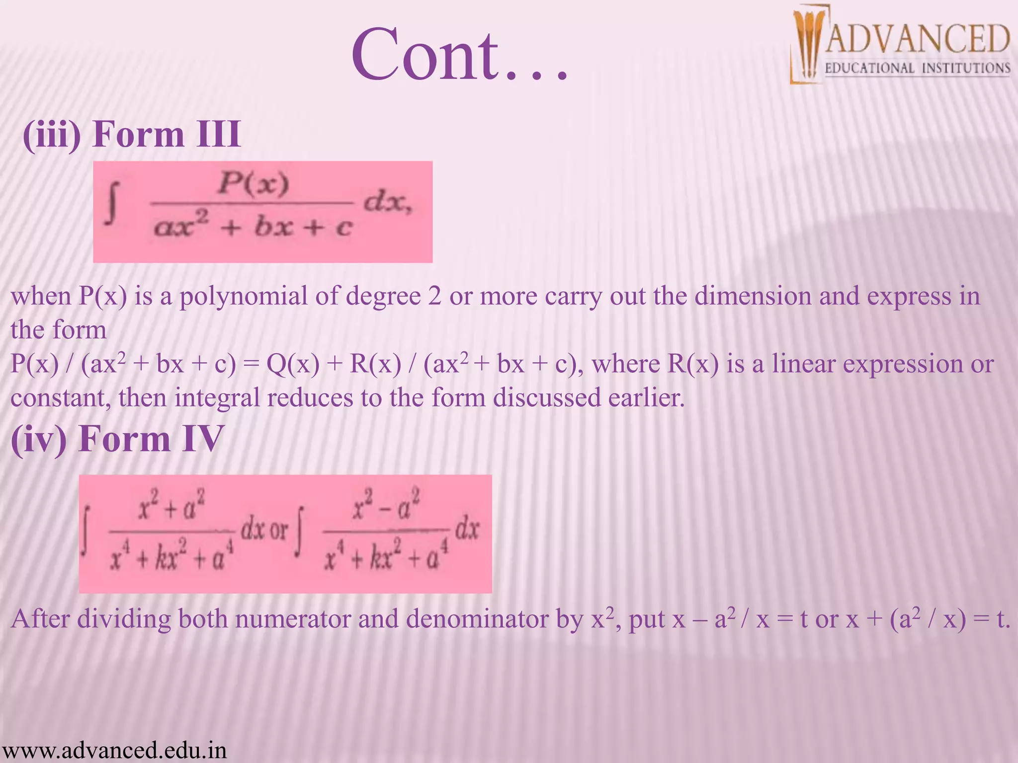 (iii) Form III
when P(x) is a polynomial of degree 2 or more carry out the dimension and express in
the form
P(x) / (ax2 + bx + c) = Q(x) + R(x) / (ax2 + bx + c), where R(x) is a linear expression or
constant, then integral reduces to the form discussed earlier.
(iv) Form IV
After dividing both numerator and denominator by x2, put x – a2 / x = t or x + (a2 / x) = t.
Cont…
www.advanced.edu.in
 