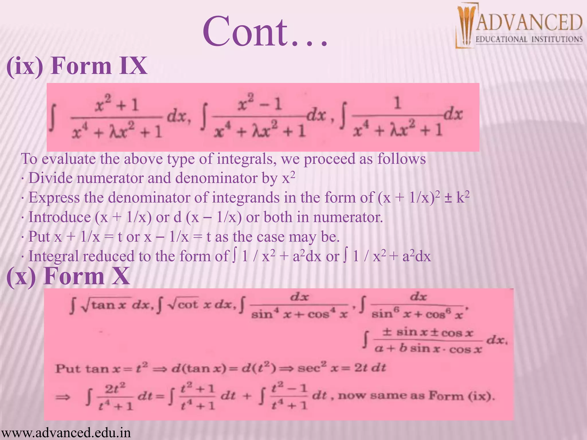 (ix) Form IX
To evaluate the above type of integrals, we proceed as follows
· Divide numerator and denominator by x2
· Express the denominator of integrands in the form of (x + 1/x)2 ± k2
· Introduce (x + 1/x) or d (x – 1/x) or both in numerator.
· Put x + 1/x = t or x – 1/x = t as the case may be.
· Integral reduced to the form of ∫ 1 / x2 + a2dx or ∫ 1 / x2 + a2dx
(x) Form X
Cont…
www.advanced.edu.in
 