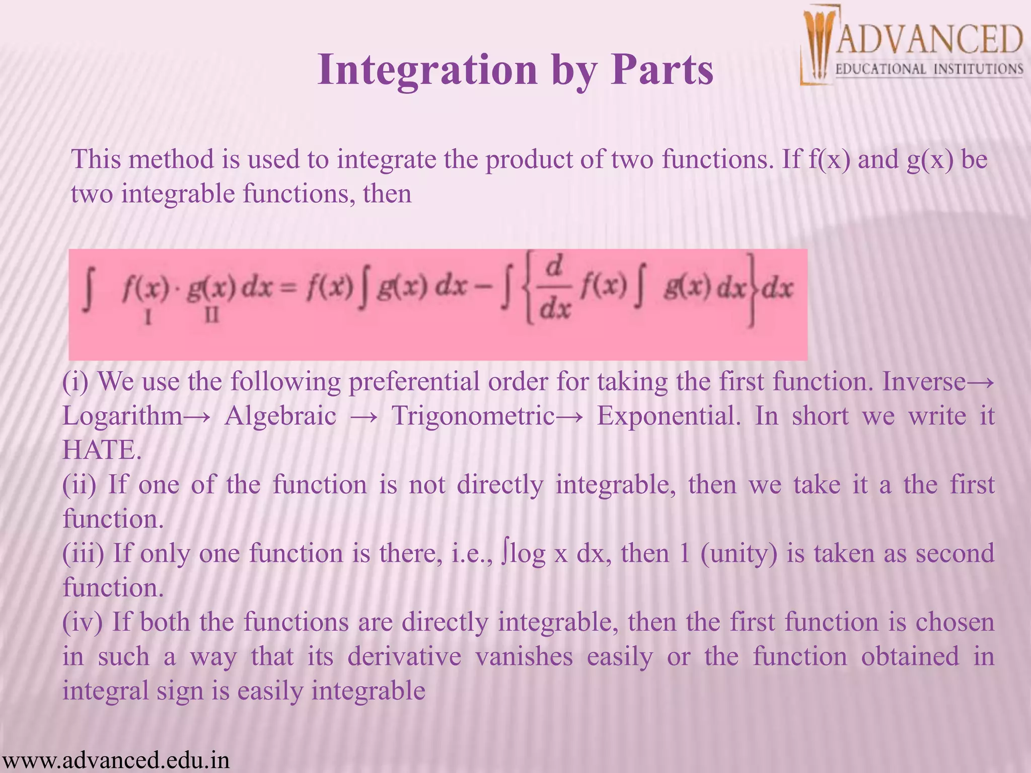 This method is used to integrate the product of two functions. If f(x) and g(x) be
two integrable functions, then
(i) We use the following preferential order for taking the first function. Inverse→
Logarithm→ Algebraic → Trigonometric→ Exponential. In short we write it
HATE.
(ii) If one of the function is not directly integrable, then we take it a the first
function.
(iii) If only one function is there, i.e., ∫log x dx, then 1 (unity) is taken as second
function.
(iv) If both the functions are directly integrable, then the first function is chosen
in such a way that its derivative vanishes easily or the function obtained in
integral sign is easily integrable
www.advanced.edu.in
Integration by Parts
 