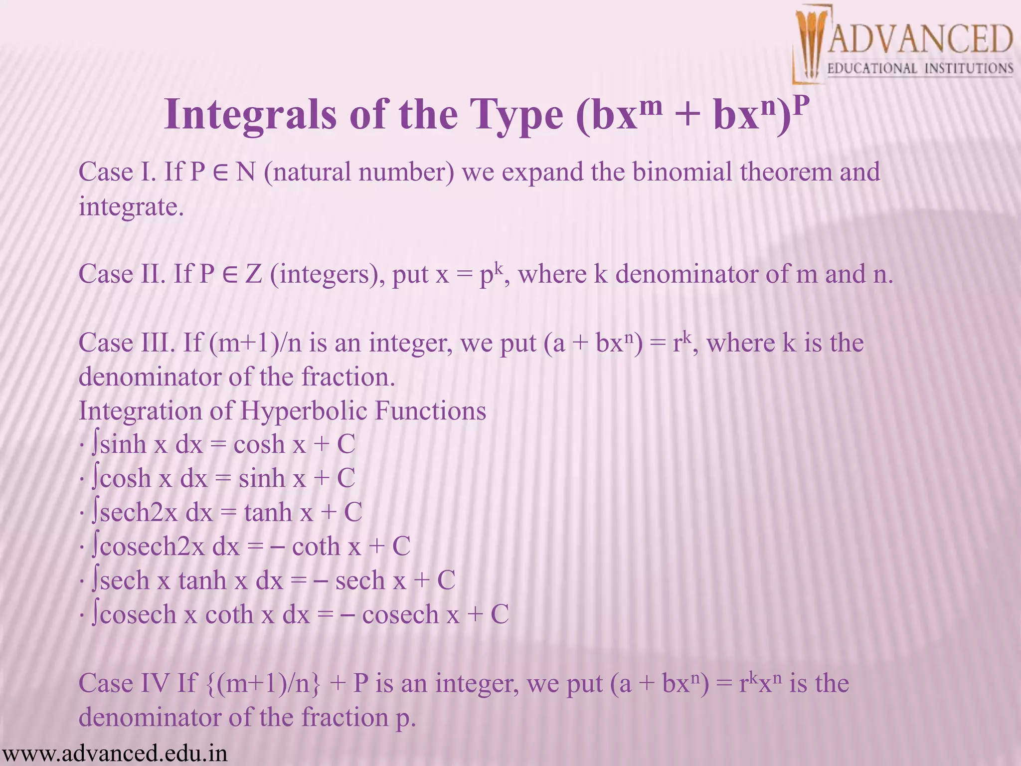 Case I. If P ∈ N (natural number) we expand the binomial theorem and
integrate.
Case II. If P ∈ Z (integers), put x = pk, where k denominator of m and n.
Case III. If (m+1)/n is an integer, we put (a + bxn) = rk, where k is the
denominator of the fraction.
Integration of Hyperbolic Functions
· ∫sinh x dx = cosh x + C
· ∫cosh x dx = sinh x + C
· ∫sech2x dx = tanh x + C
· ∫cosech2x dx = – coth x + C
· ∫sech x tanh x dx = – sech x + C
· ∫cosech x coth x dx = – cosech x + C
Case IV If {(m+1)/n} + P is an integer, we put (a + bxn) = rkxn is the
denominator of the fraction p.
www.advanced.edu.in
Integrals of the Type (bxm + bxn)P
 