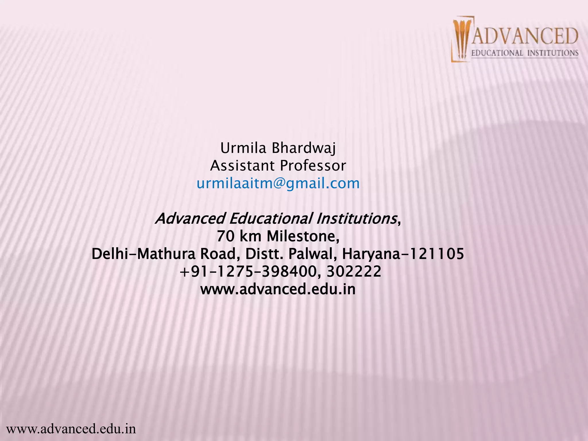 Urmila Bhardwaj
Assistant Professor
urmilaaitm@gmail.com
Advanced Educational Institutions,
70 km Milestone,
Delhi-Mathura Road, Distt. Palwal, Haryana-121105
+91–1275–398400, 302222
www.advanced.edu.in
www.advanced.edu.in
 