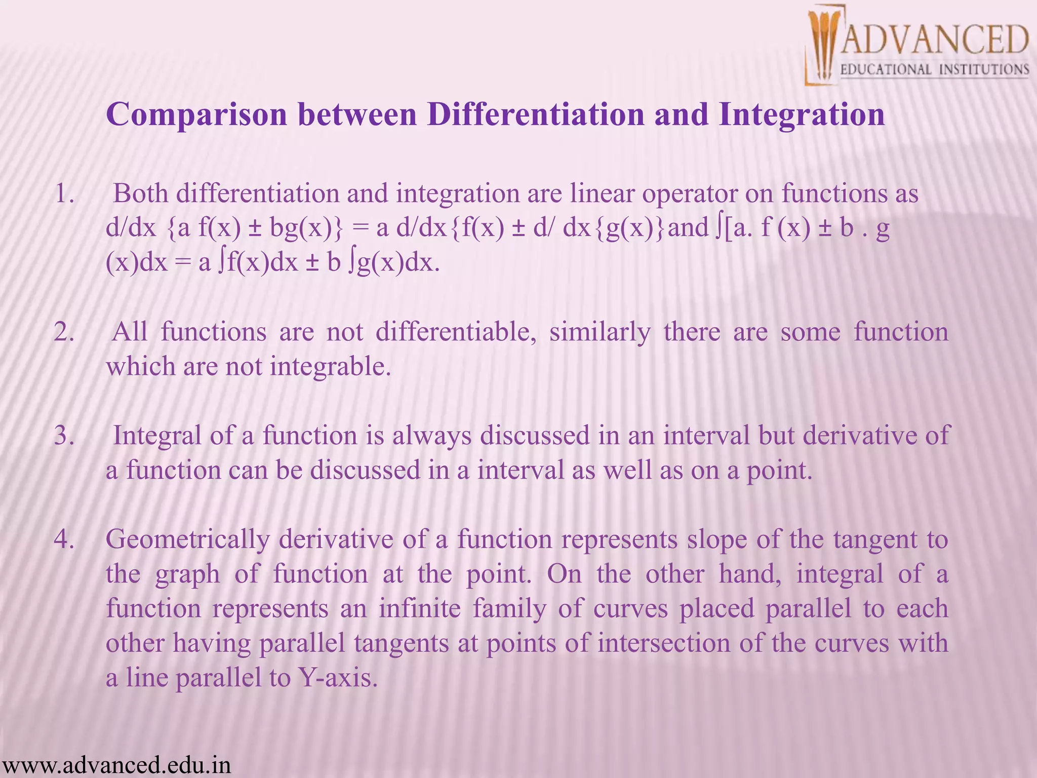 1. Both differentiation and integration are linear operator on functions as
d/dx {a f(x) ± bg(x)} = a d/dx{f(x) ± d/ dx{g(x)}and ∫[a. f (x) ± b . g
(x)dx = a ∫f(x)dx ± b ∫g(x)dx.
2. All functions are not differentiable, similarly there are some function
which are not integrable.
3. Integral of a function is always discussed in an interval but derivative of
a function can be discussed in a interval as well as on a point.
4. Geometrically derivative of a function represents slope of the tangent to
the graph of function at the point. On the other hand, integral of a
function represents an infinite family of curves placed parallel to each
other having parallel tangents at points of intersection of the curves with
a line parallel to Y-axis.
www.advanced.edu.in
Comparison between Differentiation and Integration
 