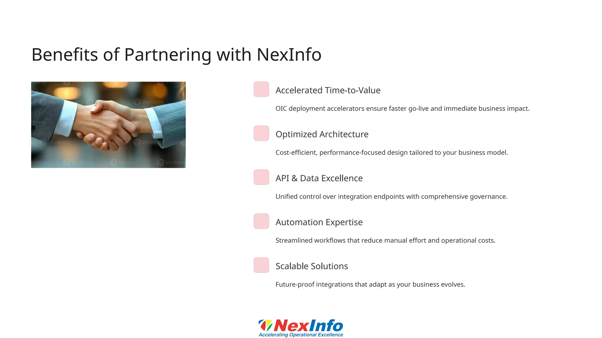 Benefits of Partnering with NexInfo
Accelerated Time-to-Value
OIC deployment accelerators ensure faster go-live and immediate business impact.
Optimized Architecture
Cost-efficient, performance-focused design tailored to your business model.
API & Data Excellence
Unified control over integration endpoints with comprehensive governance.
Automation Expertise
Streamlined workflows that reduce manual effort and operational costs.
Scalable Solutions
Future-proof integrations that adapt as your business evolves.
 