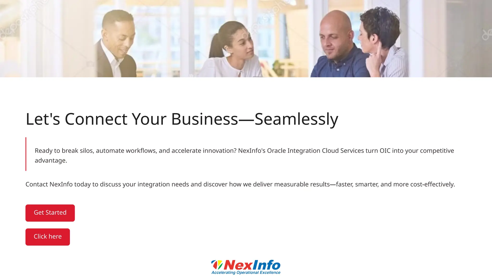 Let's Connect Your Business—Seamlessly
Ready to break silos, automate workflows, and accelerate innovation? NexInfo's Oracle Integration Cloud Services turn OIC into your competitive
advantage.
Contact NexInfo today to discuss your integration needs and discover how we deliver measurable results—faster, smarter, and more cost-effectively.
 
