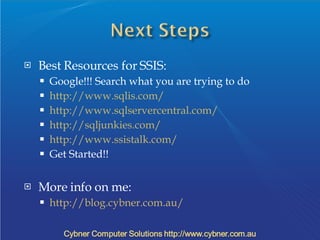 Best Resources for SSIS: Google!!! Search what you are trying to do http://www.sqlis.com/ http://www.sqlservercentral.com/ http://sqljunkies.com/ http://www.ssistalk.com/  Get Started!! More info on me: http://blog.cybner.com.au/ 