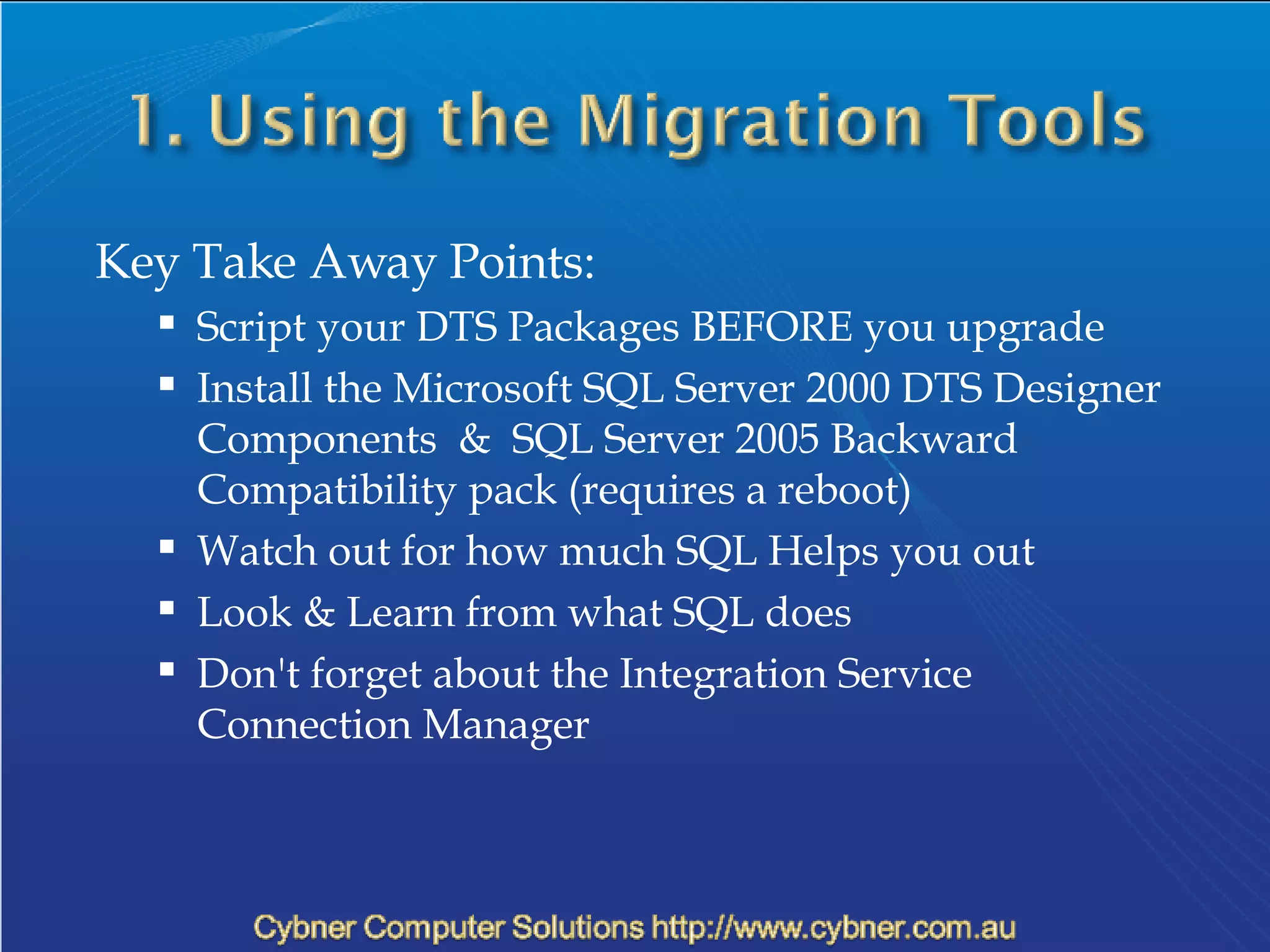 Key Take Away Points: Script your DTS Packages BEFORE you upgrade Install the  Microsoft SQL Server 2000 DTS Designer Components  &  SQL Server 2005 Backward Compatibility pack (requires a reboot) Watch out for how much SQL Helps you out Look & Learn from what SQL does Don't forget about the Integration Service Connection Manager 