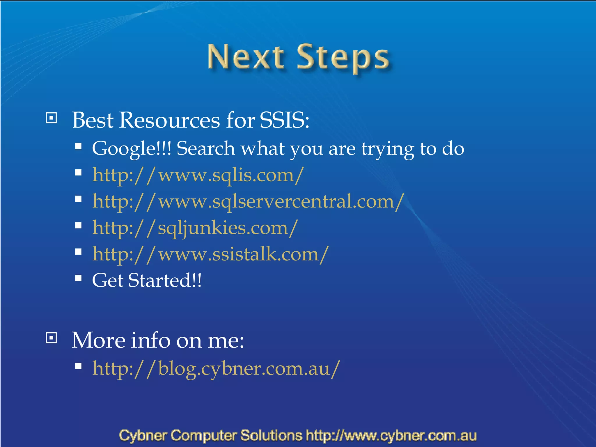 Best Resources for SSIS: Google!!! Search what you are trying to do http://www.sqlis.com/ http://www.sqlservercentral.com/ http://sqljunkies.com/ http://www.ssistalk.com/  Get Started!! More info on me: http://blog.cybner.com.au/ 