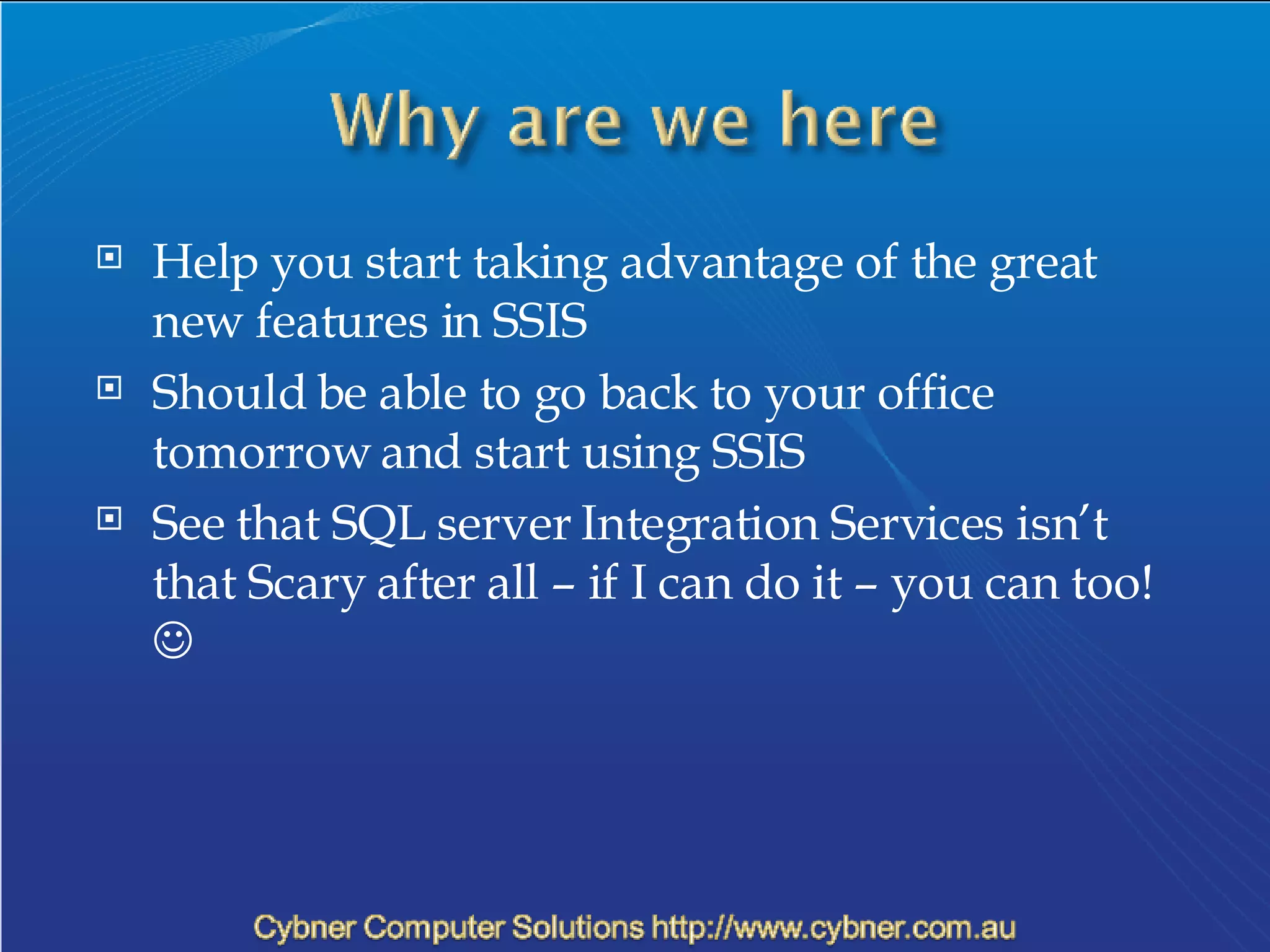 Help you start taking advantage of the great new features in SSIS Should be able to go back to your office tomorrow and start using SSIS See that SQL server Integration Services isn’t that Scary after all – if I can do it – you can too!     