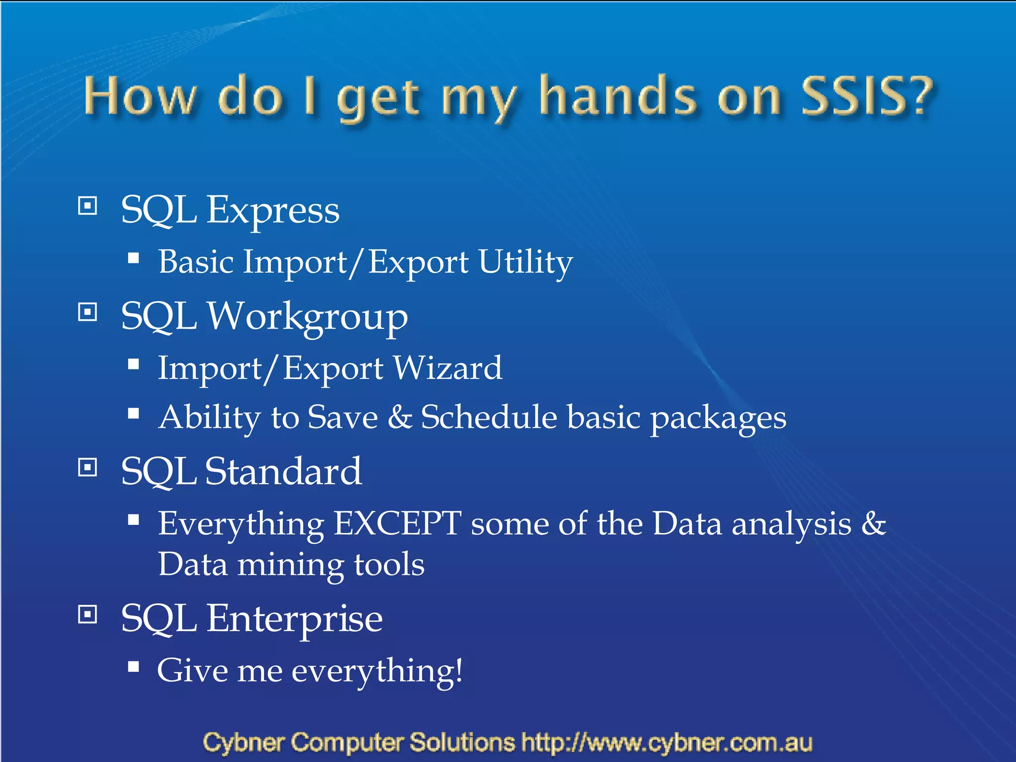 SQL Express Basic Import/Export Utility  SQL Workgroup Import/Export Wizard Ability to Save & Schedule basic packages SQL Standard Everything EXCEPT some of the Data analysis & Data mining tools SQL Enterprise Give me everything! 