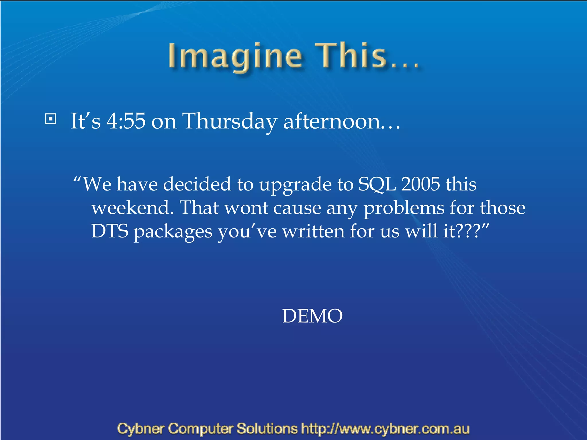 It’s 4:55 on Thursday afternoon… “ We have decided to upgrade to SQL 2005 this weekend. That wont cause any problems for those DTS packages you’ve written for us will it???” DEMO 